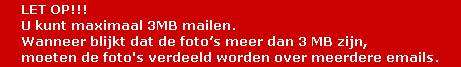 LET OP!!!
U kunt maximaal 3MB mailen.
Wanneer blijkt dat de foto’s meer dan 3 MB zijn,
moeten de foto's verdeeld worden over meerdere emails. LET OP!!!
U kunt maximaal 3MB mailen.
Wanneer blijkt dat de foto’s meer dan 3 MB zijn,
moeten de foto's verdeeld worden over meerdere emails.